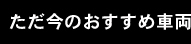 ただ今のおすすめ車両